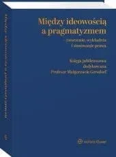 Między ideowością a pragmatyzmem - tworzenie, wykładnia i stosowanie prawa. Księga Jubileuszowa dedykowana Profesor Małgorzacie Gersdorf