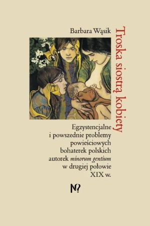 Troska siostrą kobiety. Egzystencjalne i powszednie problemy powieściowych bohaterek polskich pisarek minorum gentium w drugiej połowie XIX w.