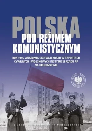 Polska pod reżimem komunistycznym. Rok 1945. Anatomia okupacji kraju w raportach cywilnych i wojskowych instytucji Rządu RP na Uchodźstwie