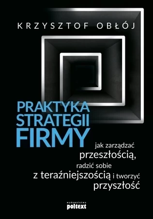 Praktyka strategii firmy. Jak zarządzać przeszłością, radzić sobie z teraźniejszością i tworzyć przyszłość